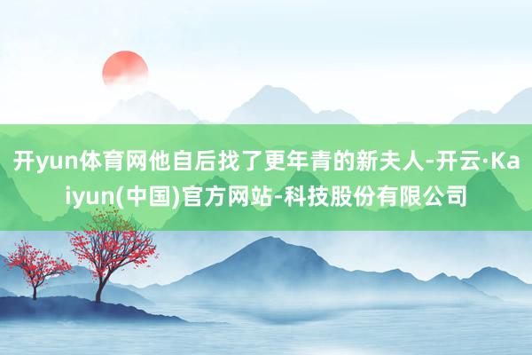 开yun体育网他自后找了更年青的新夫人-开云·Kaiyun(中国)官方网站-科技股份有限公司