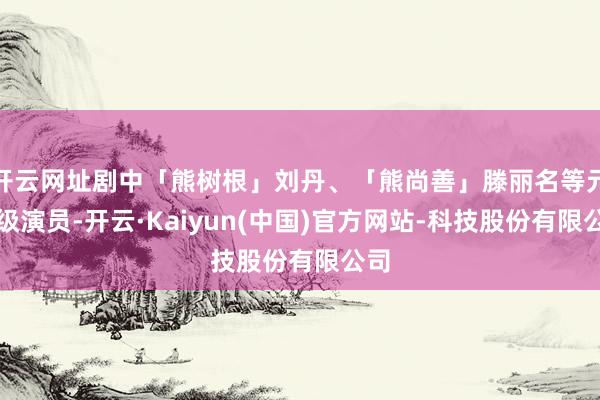 开云网址剧中「熊树根」刘丹、「熊尚善」滕丽名等元老级演员-开云·Kaiyun(中国)官方网站-科技股份有限公司