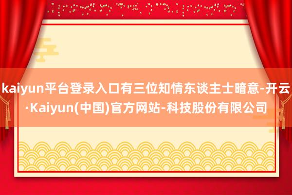 kaiyun平台登录入口有三位知情东谈主士暗意-开云·Kaiyun(中国)官方网站-科技股份有限公司
