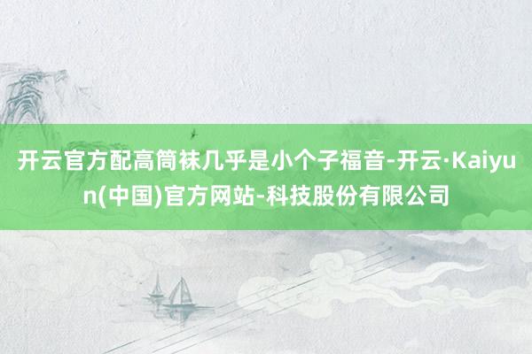 开云官方配高筒袜几乎是小个子福音-开云·Kaiyun(中国)官方网站-科技股份有限公司