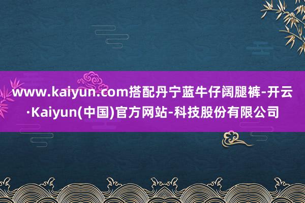 www.kaiyun.com搭配丹宁蓝牛仔阔腿裤-开云·Kaiyun(中国)官方网站-科技股份有限公司