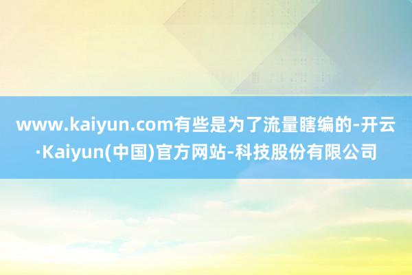 www.kaiyun.com有些是为了流量瞎编的-开云·Kaiyun(中国)官方网站-科技股份有限公司