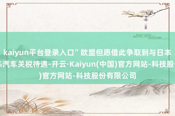 kaiyun平台登录入口”欧盟但愿借此争取到与日本相似的15%汽车关税待遇-开云·Kaiyun(中国)官方网站-科技股份有限公司