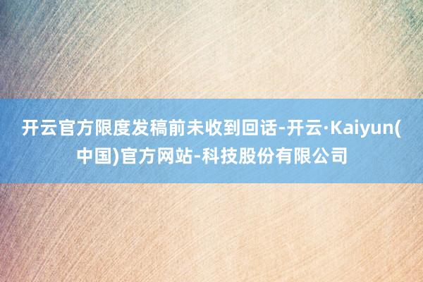 开云官方限度发稿前未收到回话-开云·Kaiyun(中国)官方网站-科技股份有限公司