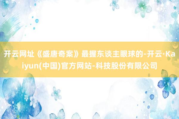 开云网址《盛唐奇案》最握东谈主眼球的-开云·Kaiyun(中国)官方网站-科技股份有限公司