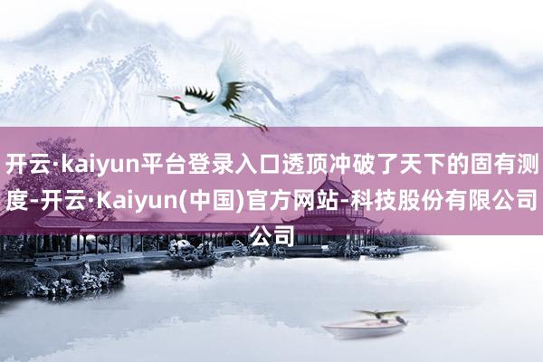 开云·kaiyun平台登录入口透顶冲破了天下的固有测度-开云·Kaiyun(中国)官方网站-科技股份有限公司