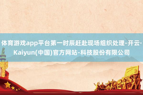 体育游戏app平台第一时辰赶赴现场组织处理-开云·Kaiyun(中国)官方网站-科技股份有限公司
