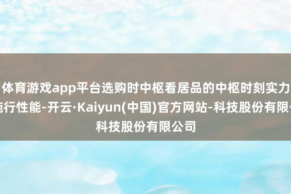 体育游戏app平台选购时中枢看居品的中枢时刻实力与施行性能-开云·Kaiyun(中国)官方网站-科技股份有限公司