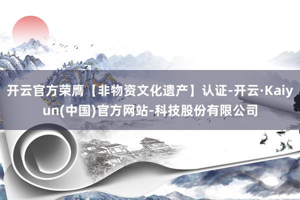 开云官方荣膺【非物资文化遗产】认证-开云·Kaiyun(中国)官方网站-科技股份有限公司