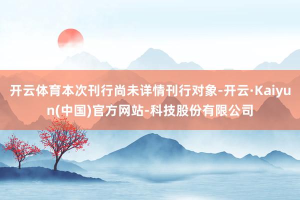 开云体育本次刊行尚未详情刊行对象-开云·Kaiyun(中国)官方网站-科技股份有限公司