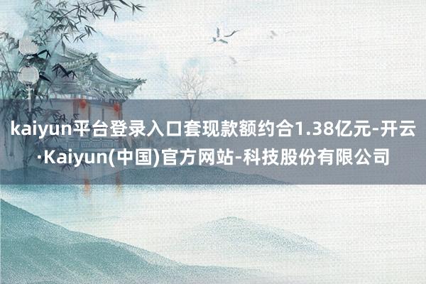 kaiyun平台登录入口套现款额约合1.38亿元-开云·Kaiyun(中国)官方网站-科技股份有限公司