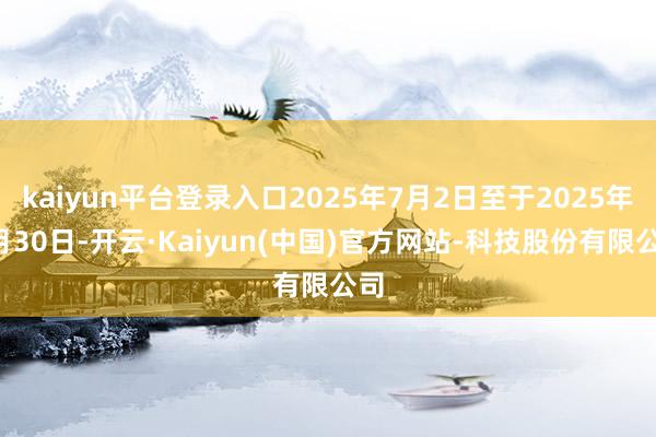 kaiyun平台登录入口2025年7月2日至于2025年7月30日-开云·Kaiyun(中国)官方网站-科技股份有限公司