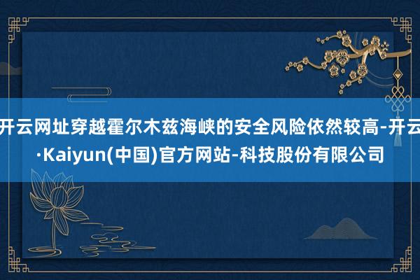 开云网址穿越霍尔木兹海峡的安全风险依然较高-开云·Kaiyun(中国)官方网站-科技股份有限公司