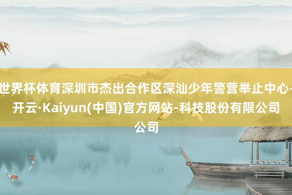 世界杯体育深圳市杰出合作区深汕少年警营举止中心-开云·Kaiyun(中国)官方网站-科技股份有限公司