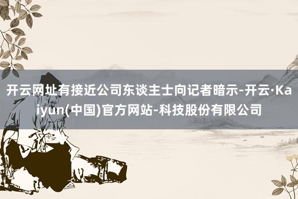 开云网址有接近公司东谈主士向记者暗示-开云·Kaiyun(中国)官方网站-科技股份有限公司