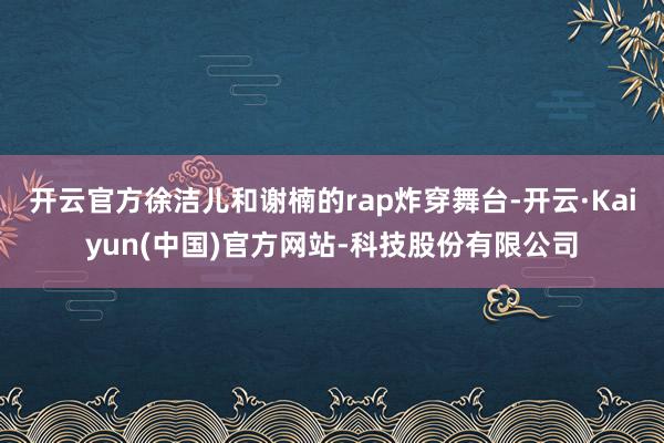 开云官方徐洁儿和谢楠的rap炸穿舞台-开云·Kaiyun(中国)官方网站-科技股份有限公司