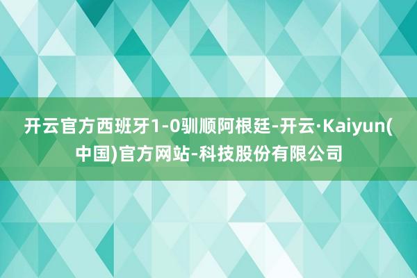 开云官方西班牙1-0驯顺阿根廷-开云·Kaiyun(中国)官方网站-科技股份有限公司