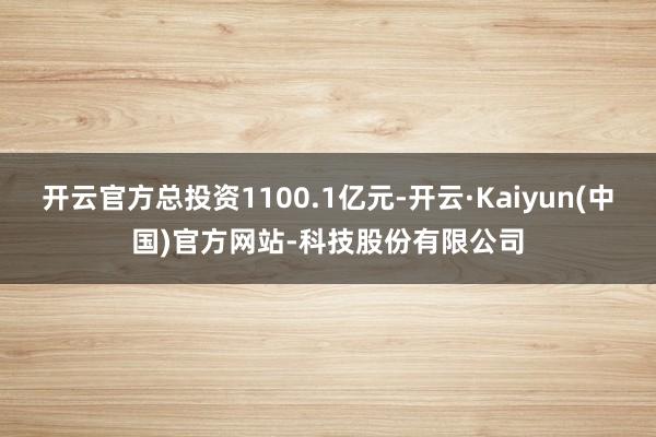 开云官方总投资1100.1亿元-开云·Kaiyun(中国)官方网站-科技股份有限公司