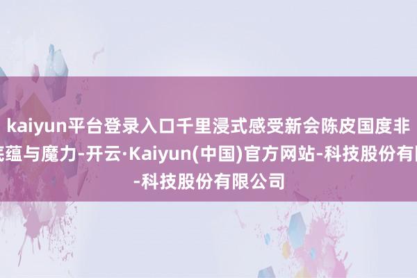 kaiyun平台登录入口千里浸式感受新会陈皮国度非遗的底蕴与魔力-开云·Kaiyun(中国)官方网站-科技股份有限公司