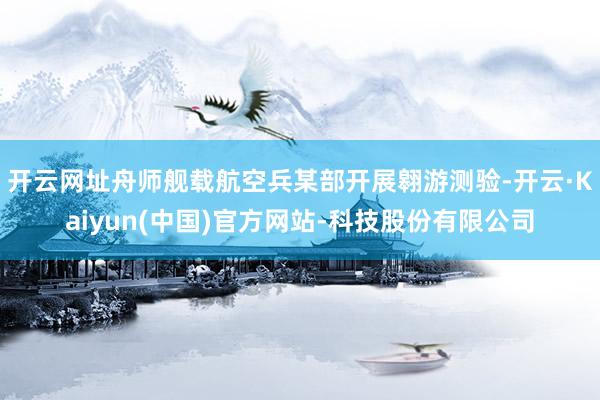 开云网址舟师舰载航空兵某部开展翱游测验-开云·Kaiyun(中国)官方网站-科技股份有限公司