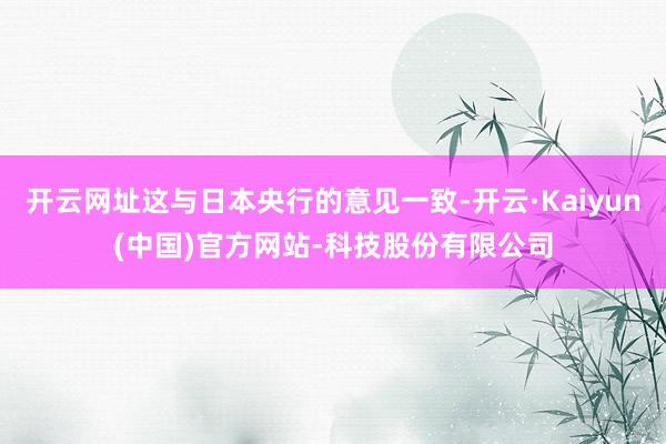 开云网址这与日本央行的意见一致-开云·Kaiyun(中国)官方网站-科技股份有限公司