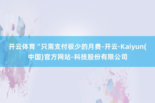 开云体育“只需支付极少的月费-开云·Kaiyun(中国)官方网站-科技股份有限公司