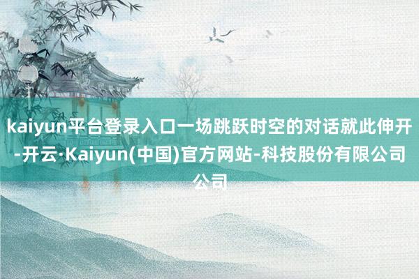 kaiyun平台登录入口一场跳跃时空的对话就此伸开-开云·Kaiyun(中国)官方网站-科技股份有限公司
