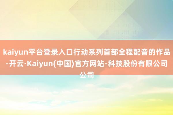 kaiyun平台登录入口行动系列首部全程配音的作品-开云·Kaiyun(中国)官方网站-科技股份有限公司