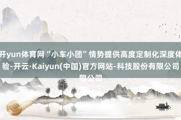 开yun体育网“小车小团”情势提供高度定制化深度体验-开云·Kaiyun(中国)官方网站-科技股份有限公司