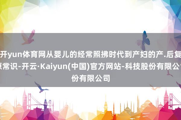 开yun体育网从婴儿的经常照拂时代到产妇的产.后复原常识-开云·Kaiyun(中国)官方网站-科技股份有限公司
