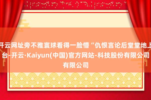 开云网址旁不雅寰球看得一脸懵“仇恨言论后堂堂地上台-开云·Kaiyun(中国)官方网站-科技股份有限公司