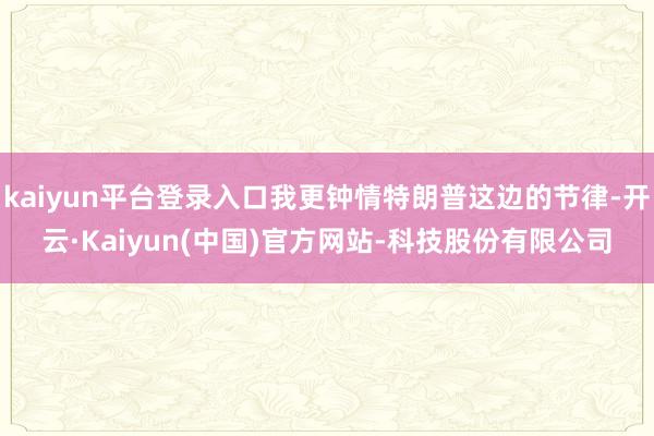 kaiyun平台登录入口我更钟情特朗普这边的节律-开云·Kaiyun(中国)官方网站-科技股份有限公司