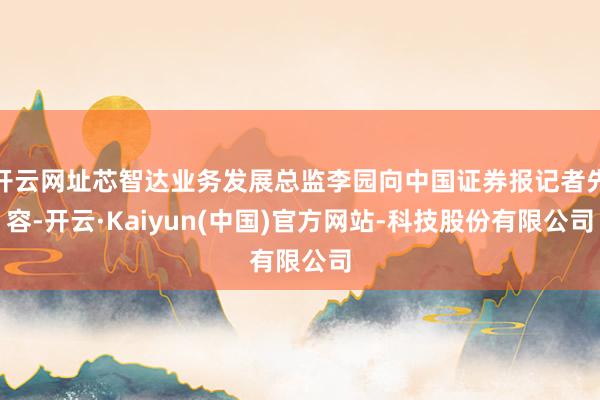 开云网址芯智达业务发展总监李园向中国证券报记者先容-开云·Kaiyun(中国)官方网站-科技股份有限公司