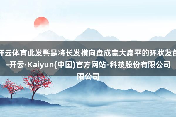 开云体育此发髻是将长发横向盘成宽大扁平的环状发包-开云·Kaiyun(中国)官方网站-科技股份有限公司