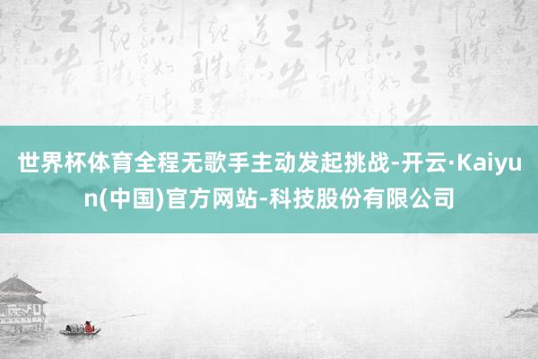 世界杯体育全程无歌手主动发起挑战-开云·Kaiyun(中国)官方网站-科技股份有限公司