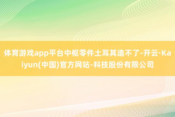 体育游戏app平台中枢零件土耳其造不了-开云·Kaiyun(中国)官方网站-科技股份有限公司