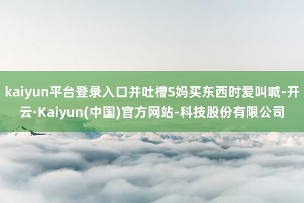 kaiyun平台登录入口并吐槽S妈买东西时爱叫喊-开云·Kaiyun(中国)官方网站-科技股份有限公司