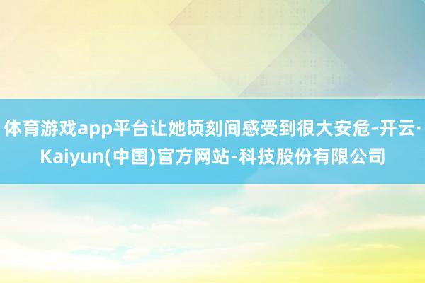 体育游戏app平台让她顷刻间感受到很大安危-开云·Kaiyun(中国)官方网站-科技股份有限公司