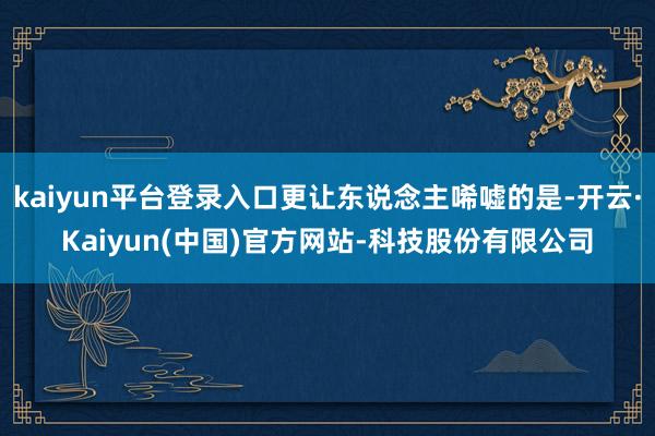 kaiyun平台登录入口更让东说念主唏嘘的是-开云·Kaiyun(中国)官方网站-科技股份有限公司