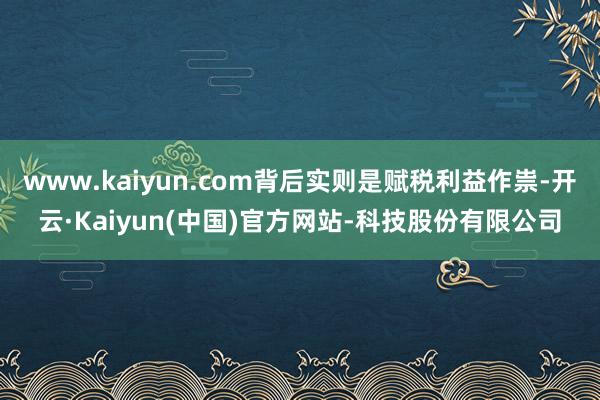 www.kaiyun.com背后实则是赋税利益作祟-开云·Kaiyun(中国)官方网站-科技股份有限公司