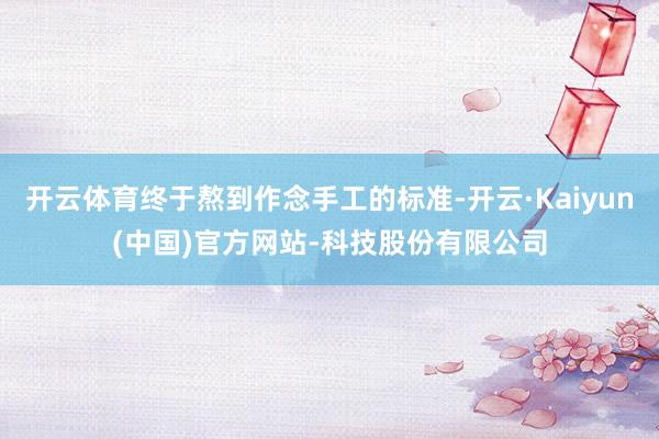 开云体育终于熬到作念手工的标准-开云·Kaiyun(中国)官方网站-科技股份有限公司