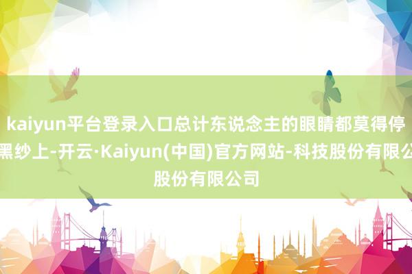 kaiyun平台登录入口总计东说念主的眼睛都莫得停在黑纱上-开云·Kaiyun(中国)官方网站-科技股份有限公司
