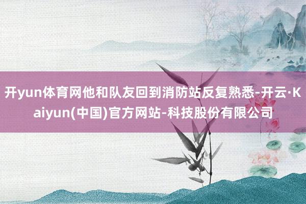 开yun体育网他和队友回到消防站反复熟悉-开云·Kaiyun(中国)官方网站-科技股份有限公司
