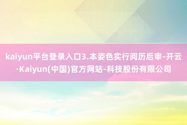 kaiyun平台登录入口3.本姿色实行阅历后审-开云·Kaiyun(中国)官方网站-科技股份有限公司