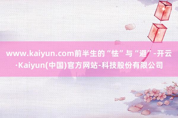 www.kaiyun.com前半生的“怯”与“避”-开云·Kaiyun(中国)官方网站-科技股份有限公司