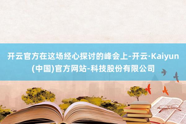 开云官方在这场经心探讨的峰会上-开云·Kaiyun(中国)官方网站-科技股份有限公司