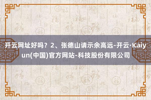 开云网址好吗？2、张德山请示余高远-开云·Kaiyun(中国)官方网站-科技股份有限公司
