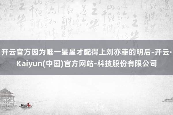 开云官方因为唯一星星才配得上刘亦菲的明后-开云·Kaiyun(中国)官方网站-科技股份有限公司