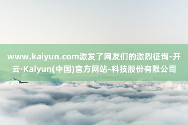 www.kaiyun.com激发了网友们的激烈征询-开云·Kaiyun(中国)官方网站-科技股份有限公司