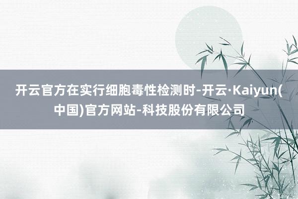 开云官方在实行细胞毒性检测时-开云·Kaiyun(中国)官方网站-科技股份有限公司